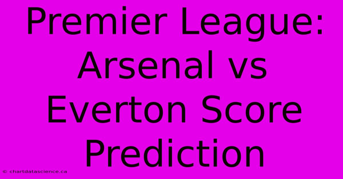 Premier League: Arsenal Vs Everton Score Prediction