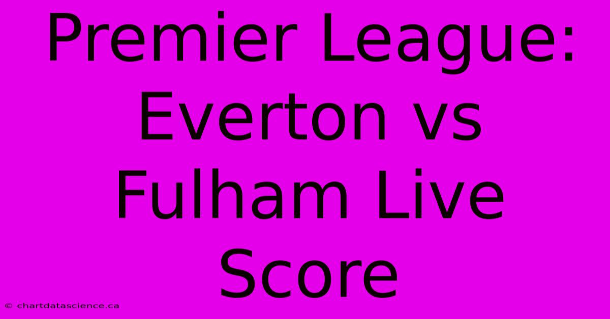 Premier League: Everton Vs Fulham Live Score