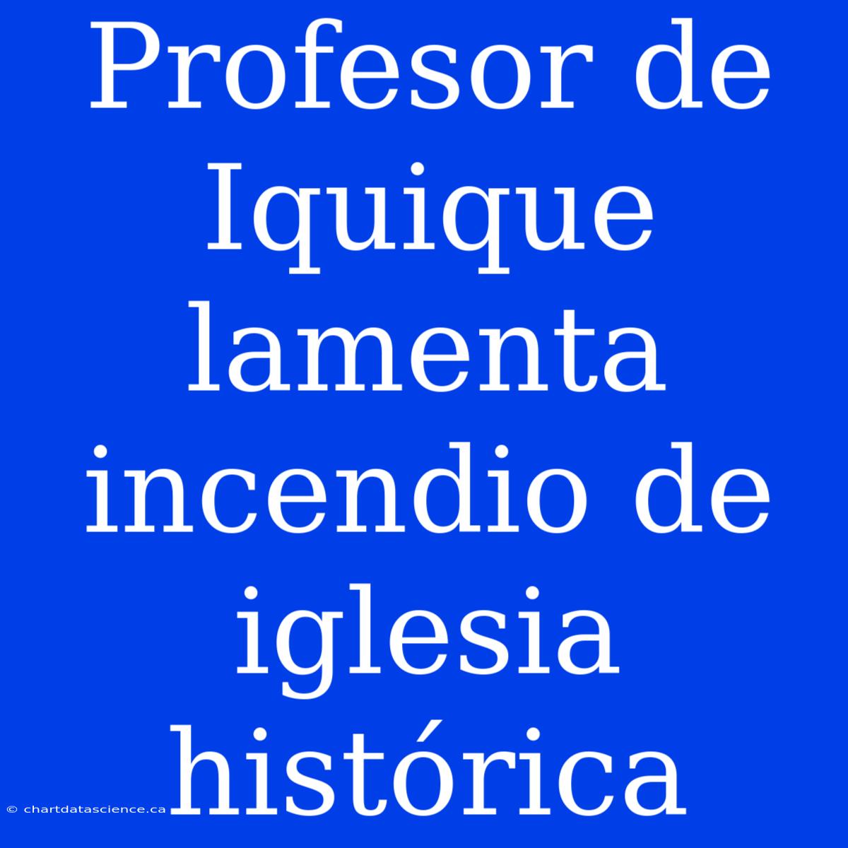 Profesor De Iquique Lamenta Incendio De Iglesia Histórica