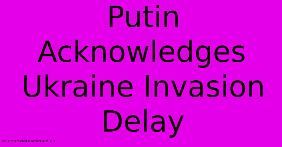 Putin Acknowledges Ukraine Invasion Delay