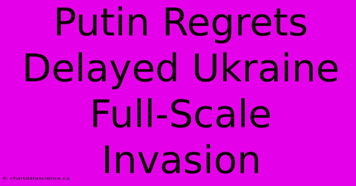 Putin Regrets Delayed Ukraine Full-Scale Invasion