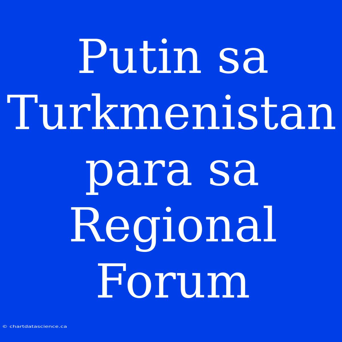 Putin Sa Turkmenistan Para Sa Regional Forum