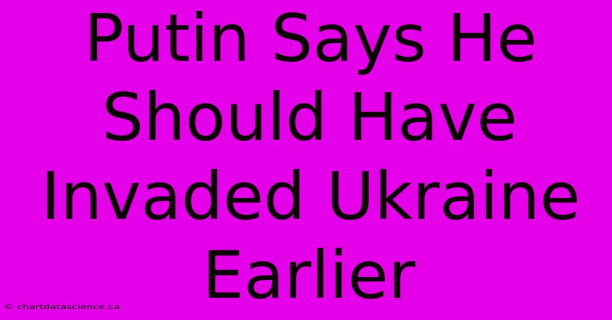 Putin Says He Should Have Invaded Ukraine Earlier