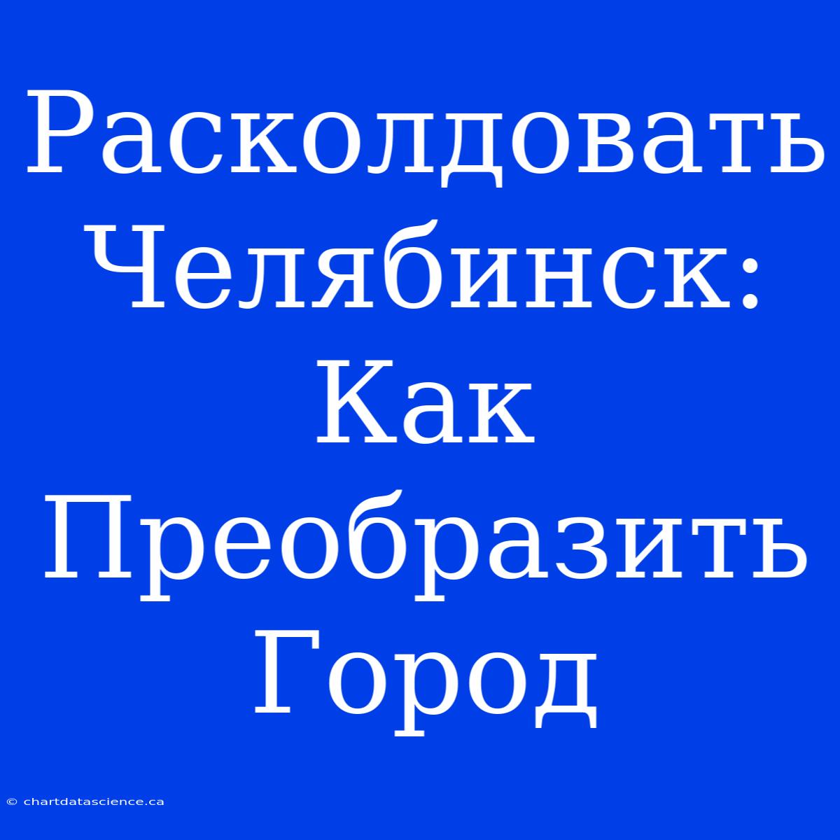 Расколдовать Челябинск: Как Преобразить Город