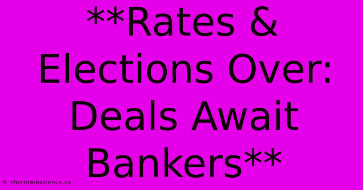 **Rates & Elections Over:  Deals Await Bankers**