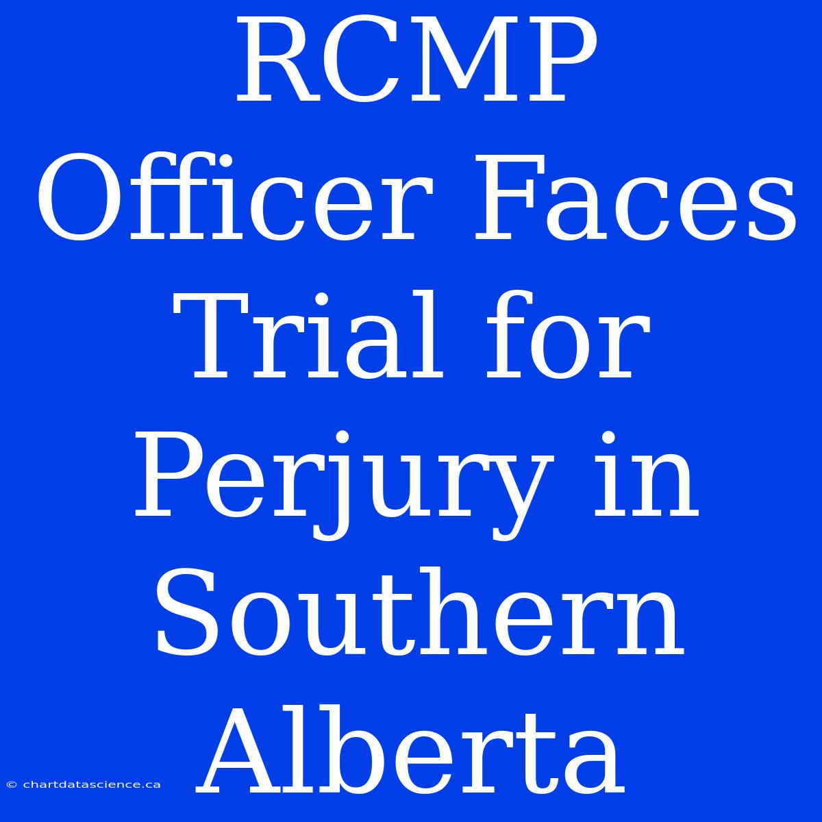 RCMP Officer Faces Trial For Perjury In Southern Alberta