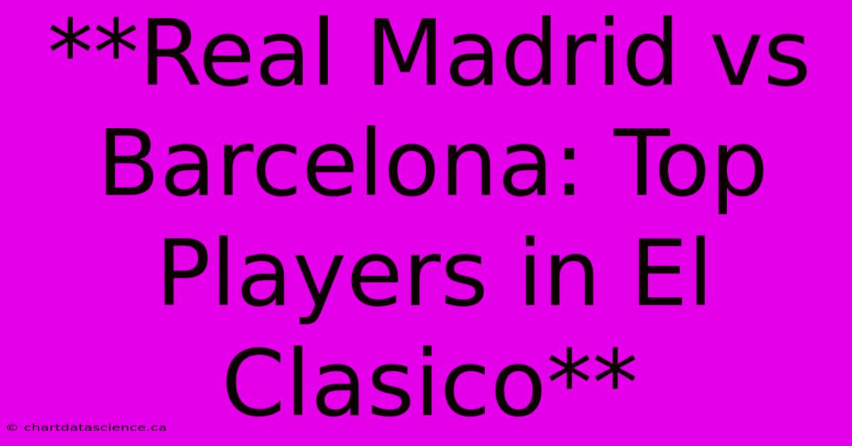 **Real Madrid Vs Barcelona: Top Players In El Clasico** 