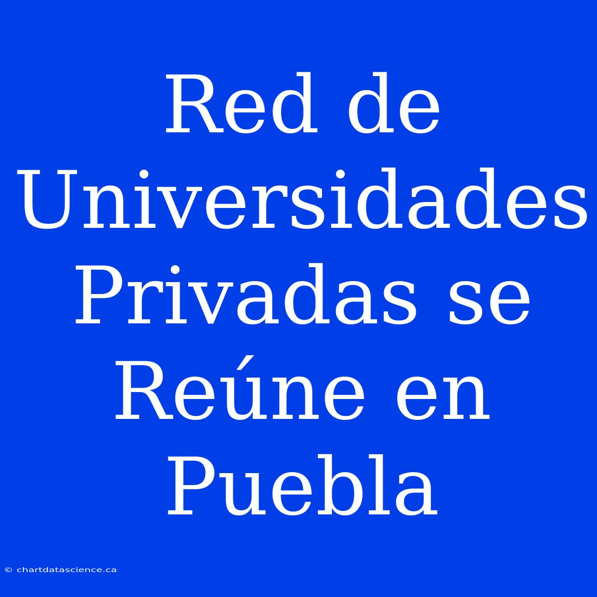 Red De Universidades Privadas Se Reúne En Puebla