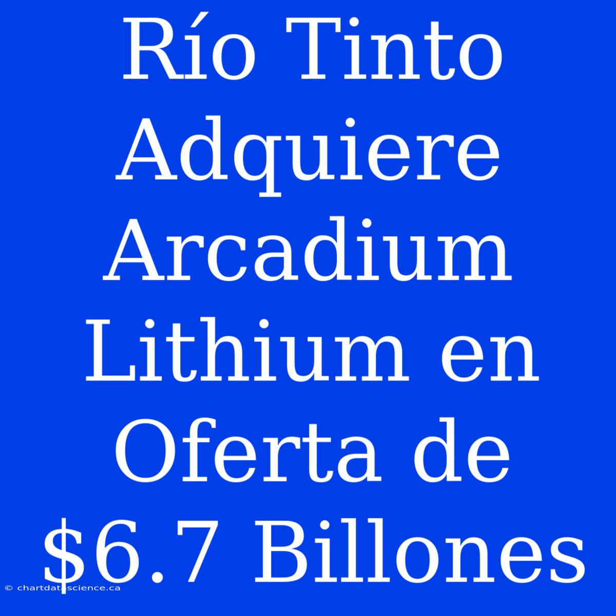 Río Tinto Adquiere Arcadium Lithium En Oferta De $6.7 Billones