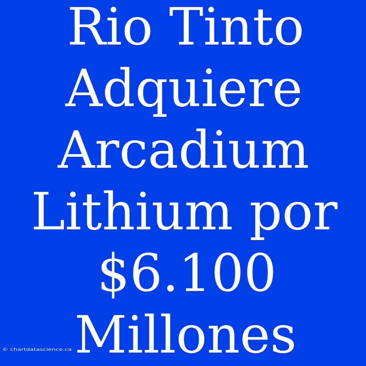 Rio Tinto Adquiere Arcadium Lithium Por $6.100 Millones