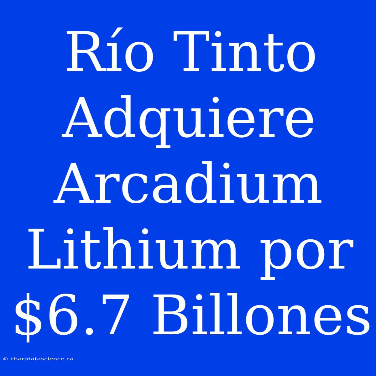 Río Tinto Adquiere Arcadium Lithium Por $6.7 Billones