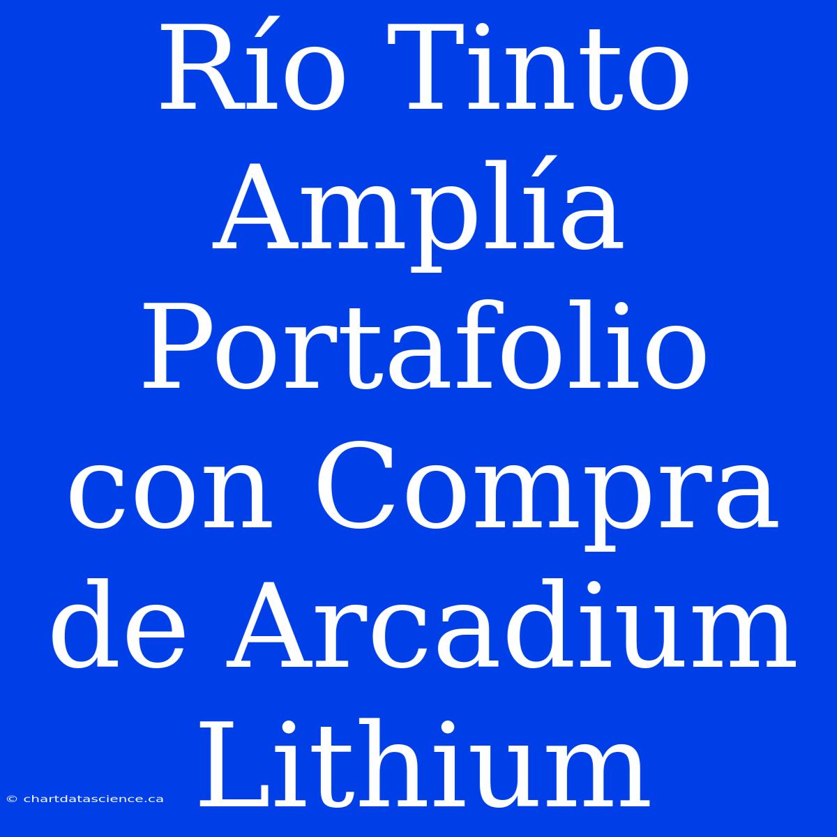 Río Tinto Amplía Portafolio Con Compra De Arcadium Lithium