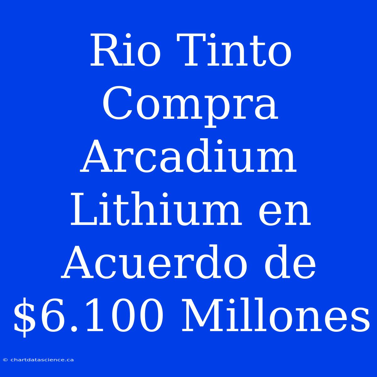 Rio Tinto Compra Arcadium Lithium En Acuerdo De $6.100 Millones