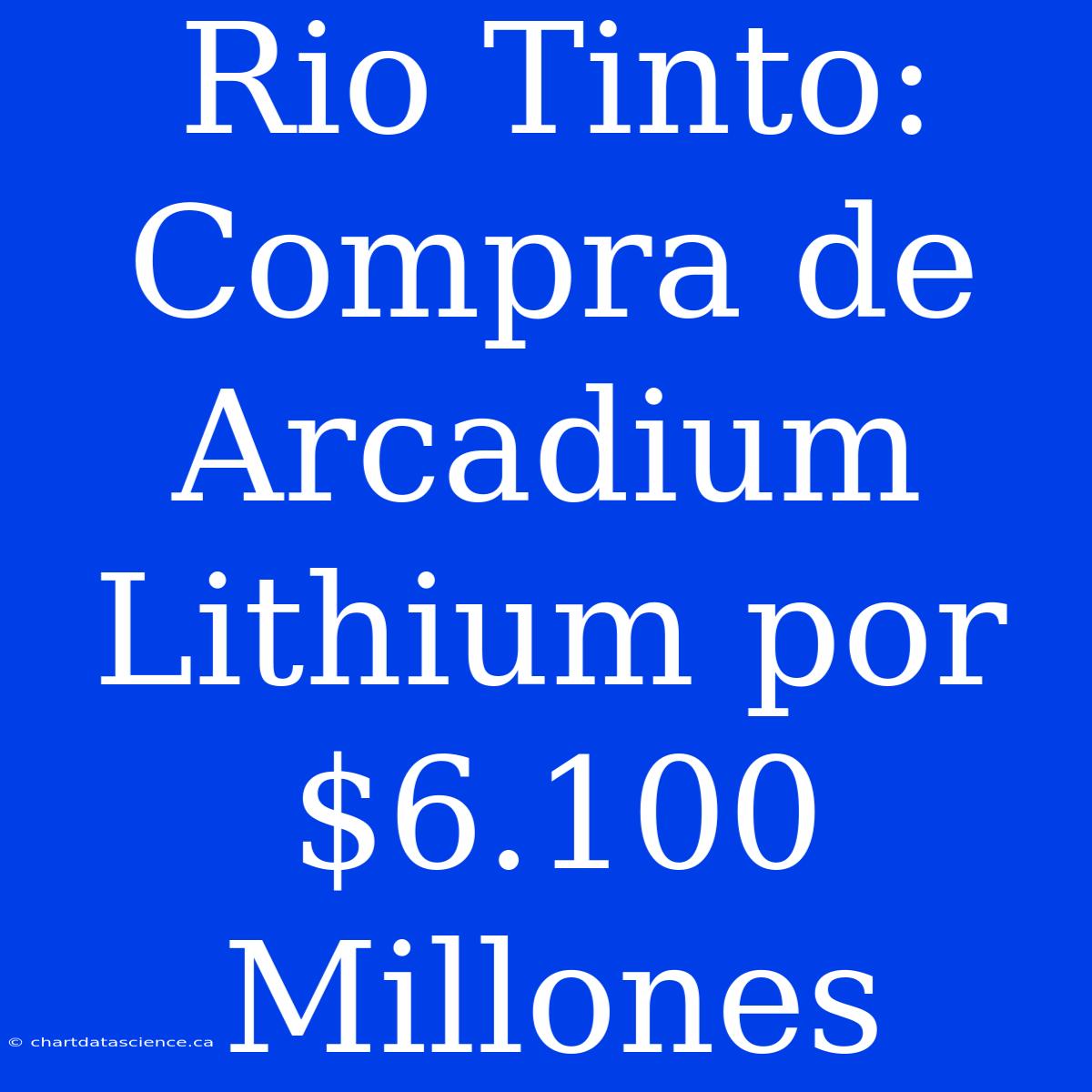 Rio Tinto: Compra De Arcadium Lithium Por $6.100 Millones