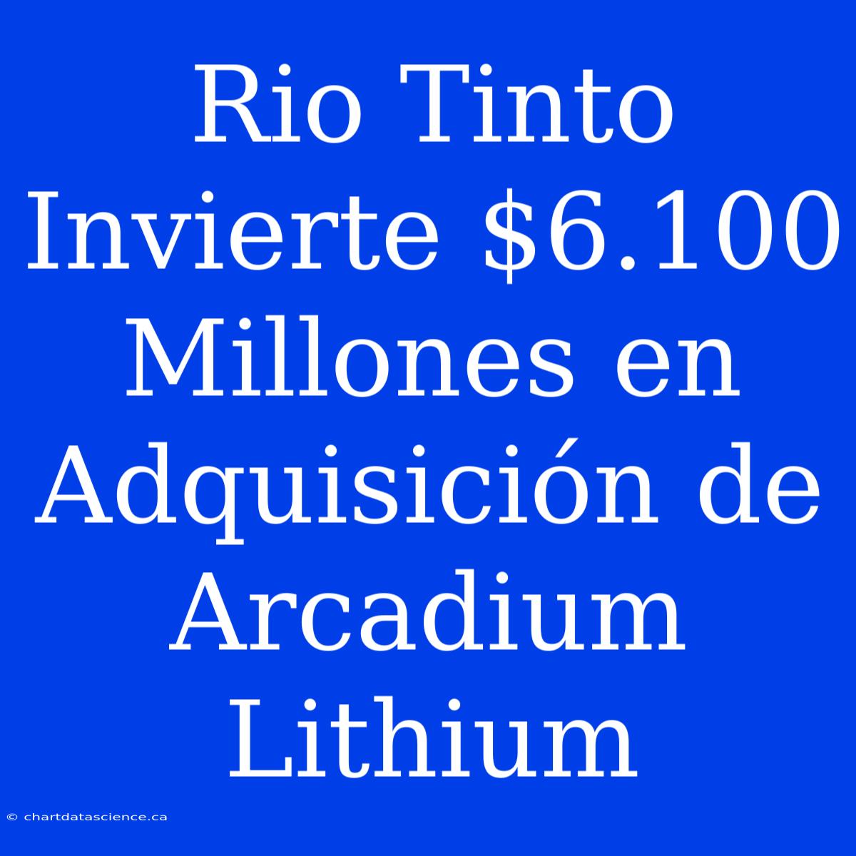 Rio Tinto Invierte $6.100 Millones En Adquisición De Arcadium Lithium