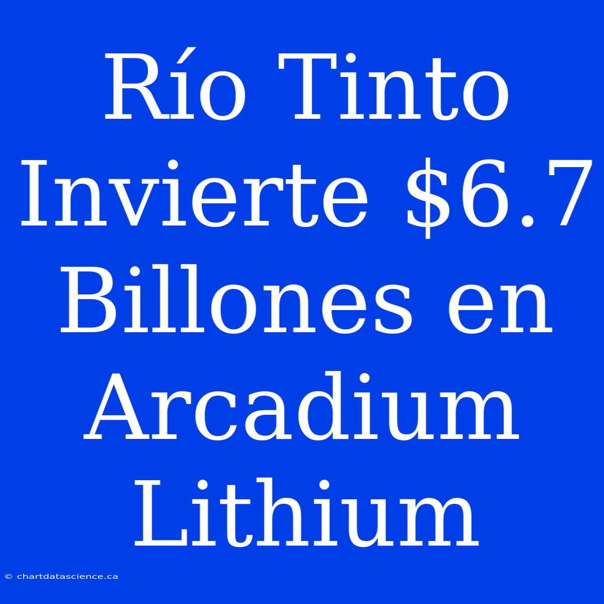 Río Tinto Invierte $6.7 Billones En Arcadium Lithium