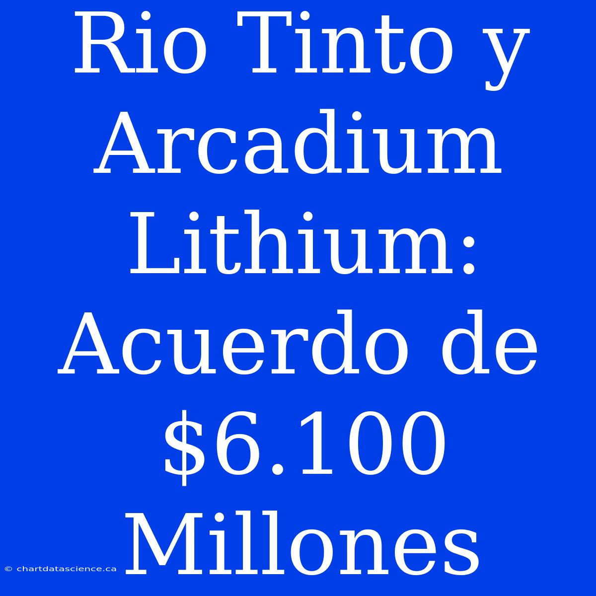 Rio Tinto Y Arcadium Lithium: Acuerdo De $6.100 Millones