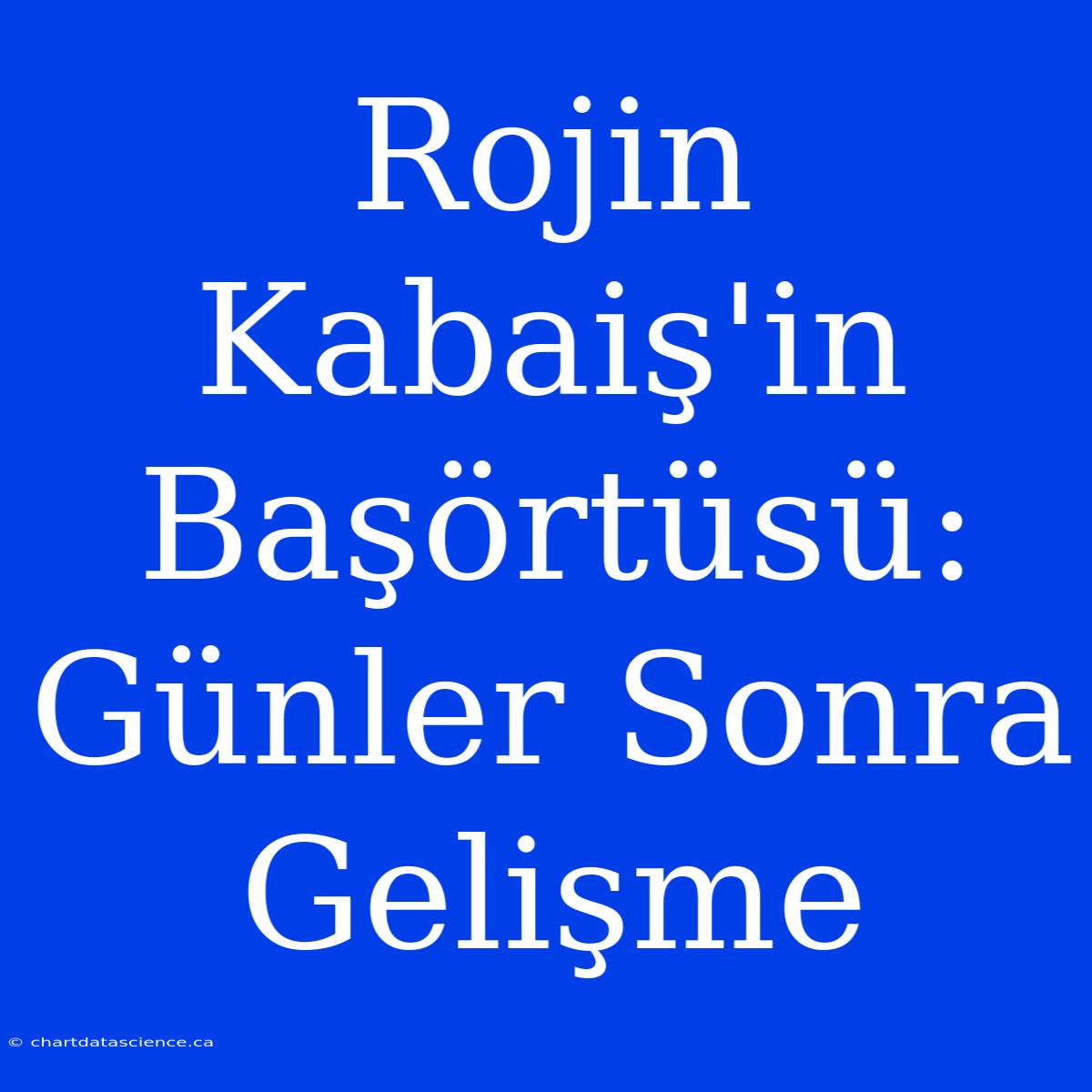 Rojin Kabaiş'in Başörtüsü: Günler Sonra Gelişme