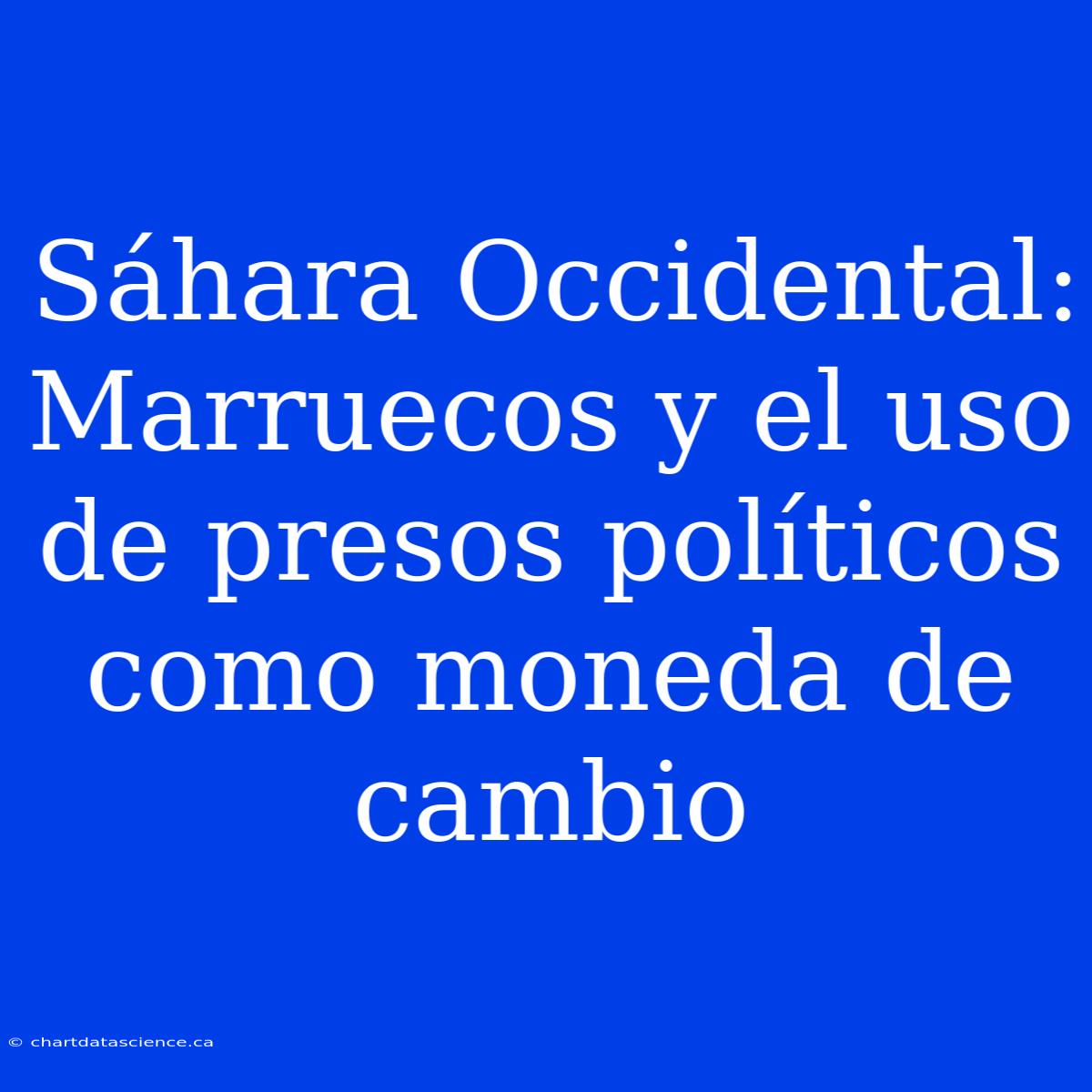 Sáhara Occidental: Marruecos Y El Uso De Presos Políticos Como Moneda De Cambio