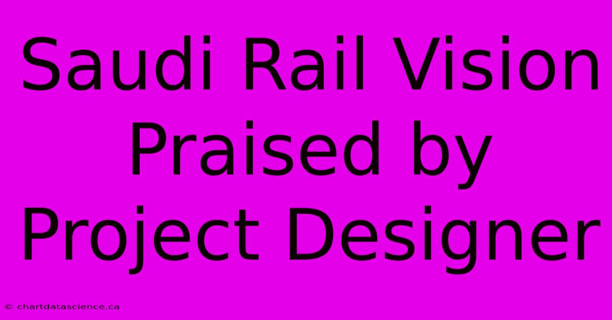 Saudi Rail Vision Praised By Project Designer