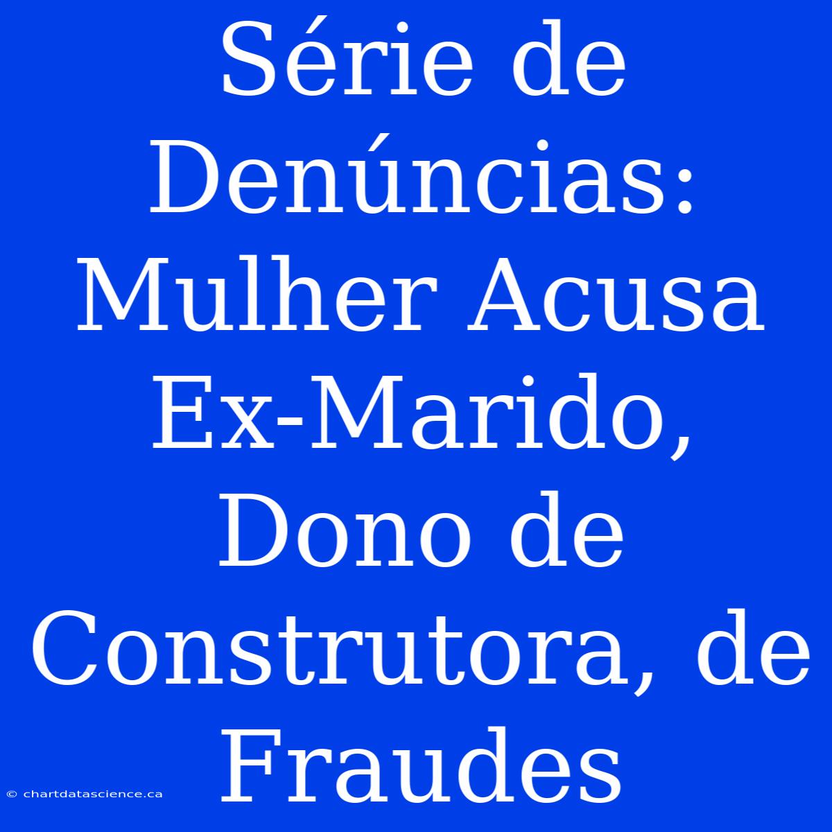 Série De Denúncias: Mulher Acusa Ex-Marido, Dono De Construtora, De Fraudes