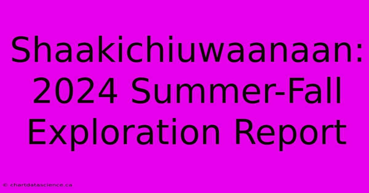 Shaakichiuwaanaan: 2024 Summer-Fall Exploration Report 