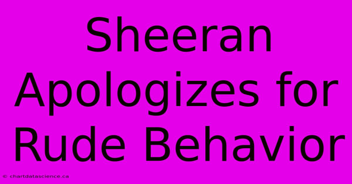 Sheeran Apologizes For Rude Behavior