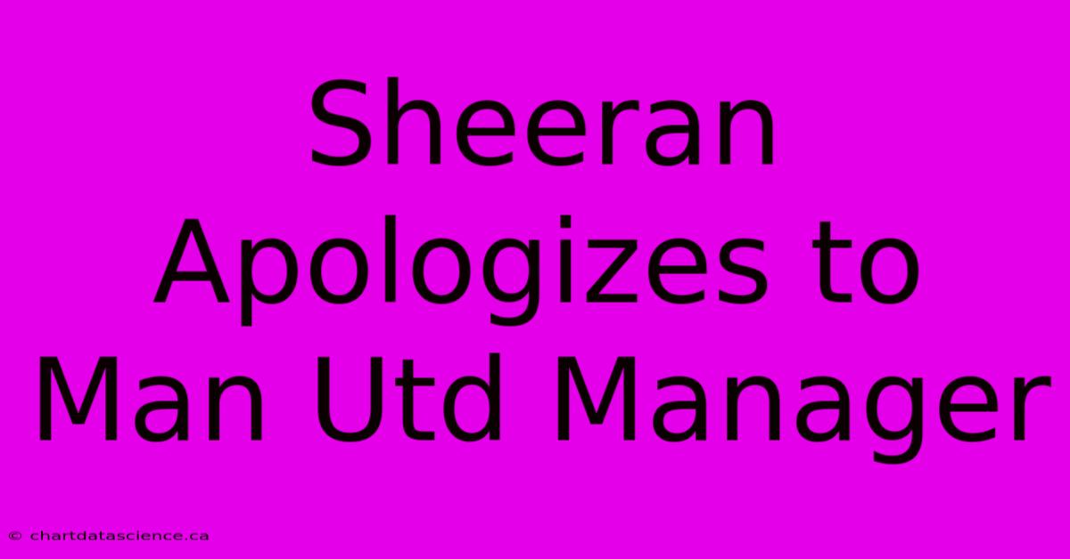 Sheeran Apologizes To Man Utd Manager