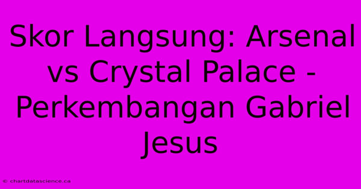 Skor Langsung: Arsenal Vs Crystal Palace -  Perkembangan Gabriel Jesus