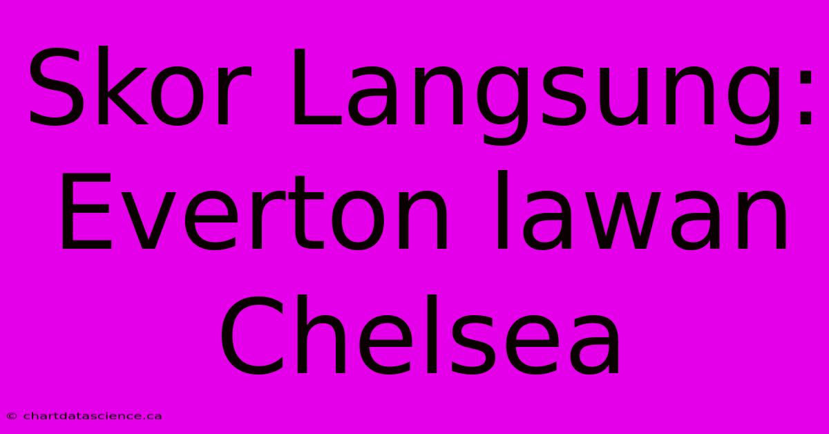 Skor Langsung: Everton Lawan Chelsea