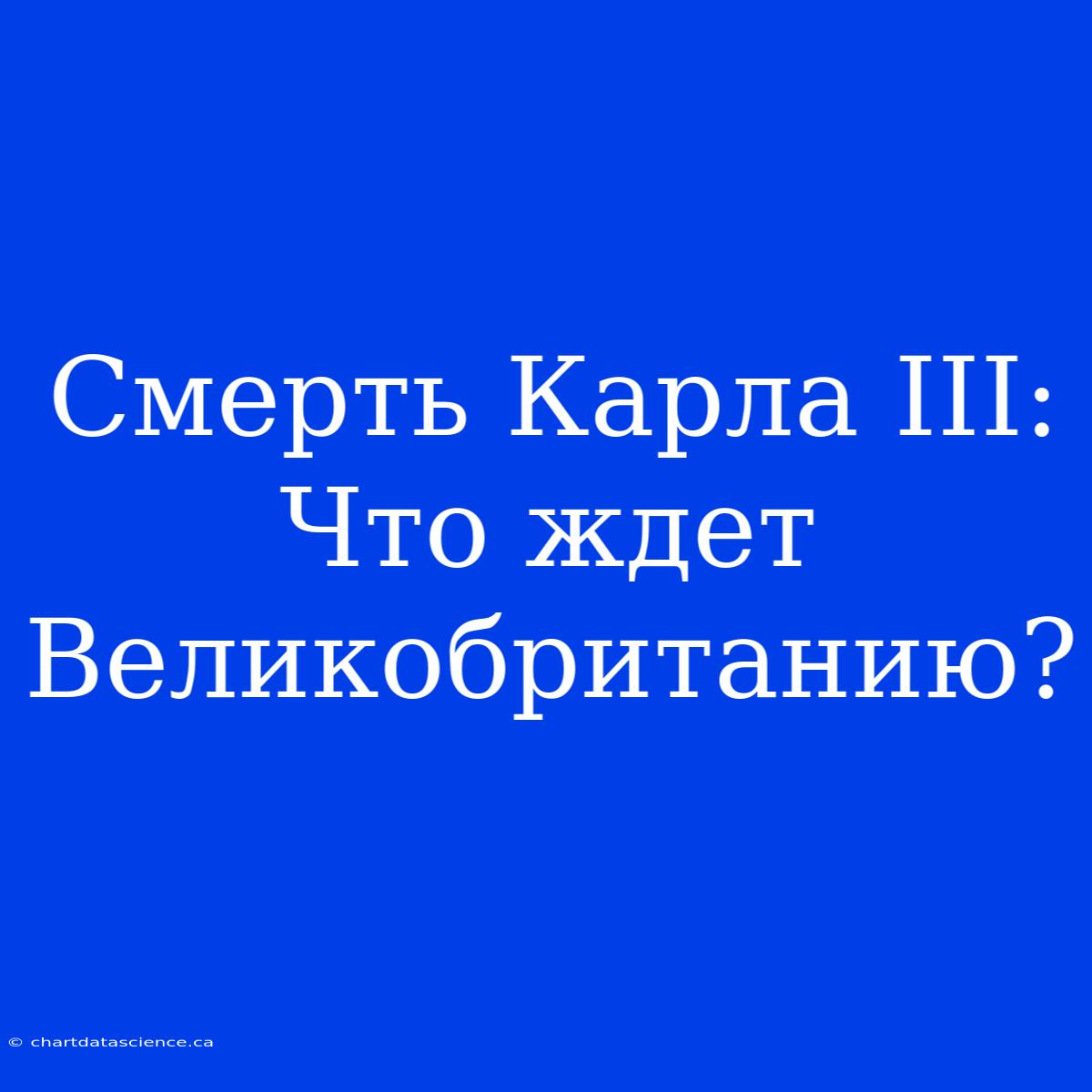 Смерть Карла III: Что Ждет Великобританию?