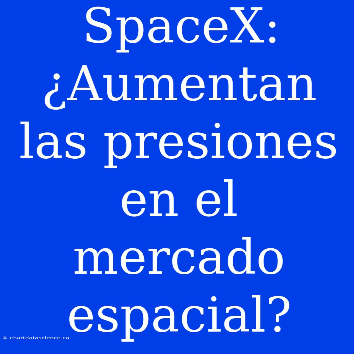 SpaceX: ¿Aumentan Las Presiones En El Mercado Espacial?