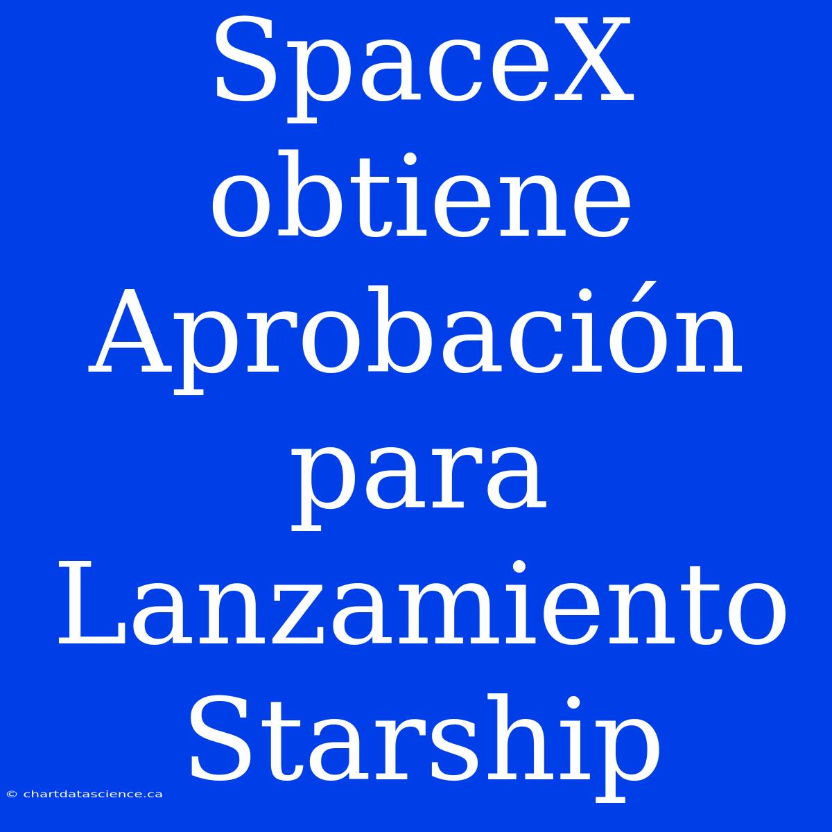 SpaceX Obtiene Aprobación Para Lanzamiento Starship