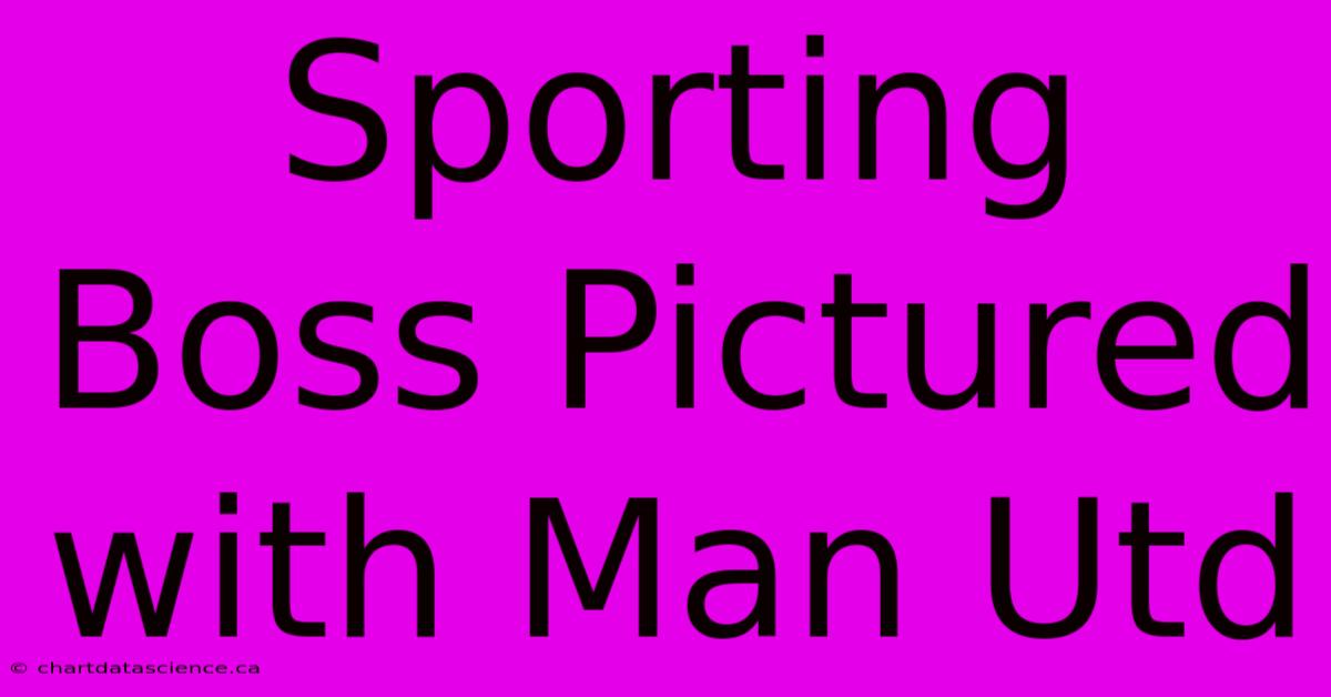 Sporting Boss Pictured With Man Utd