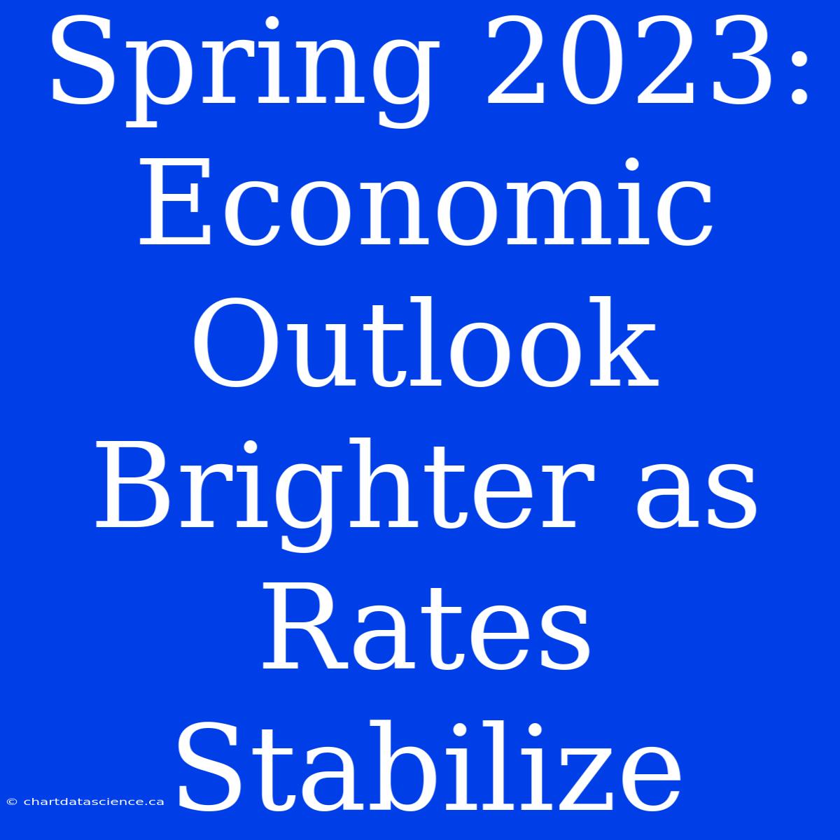 Spring 2023: Economic Outlook Brighter As Rates Stabilize