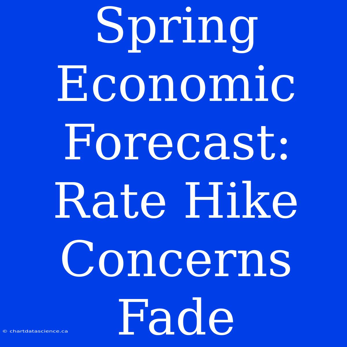 Spring Economic Forecast: Rate Hike Concerns Fade