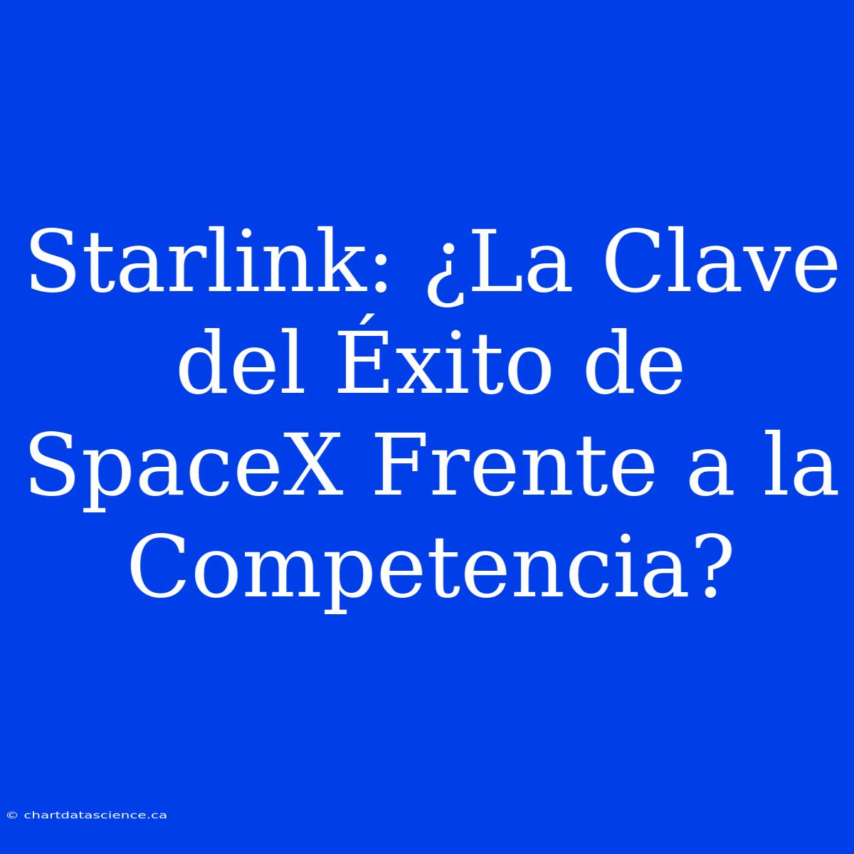 Starlink: ¿La Clave Del Éxito De SpaceX Frente A La Competencia?