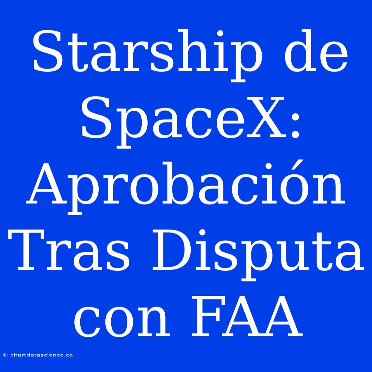 Starship De SpaceX: Aprobación Tras Disputa Con FAA