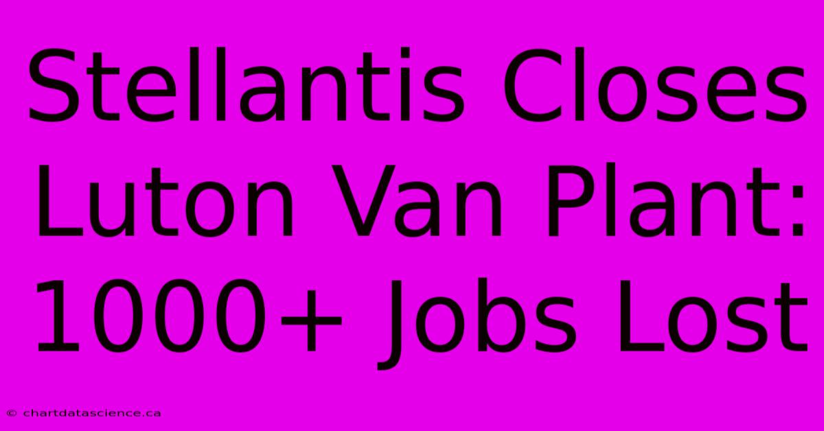 Stellantis Closes Luton Van Plant: 1000+ Jobs Lost