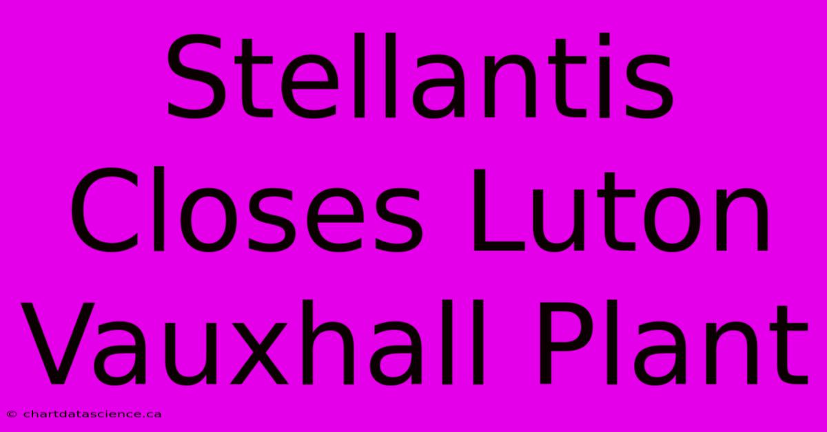 Stellantis Closes Luton Vauxhall Plant