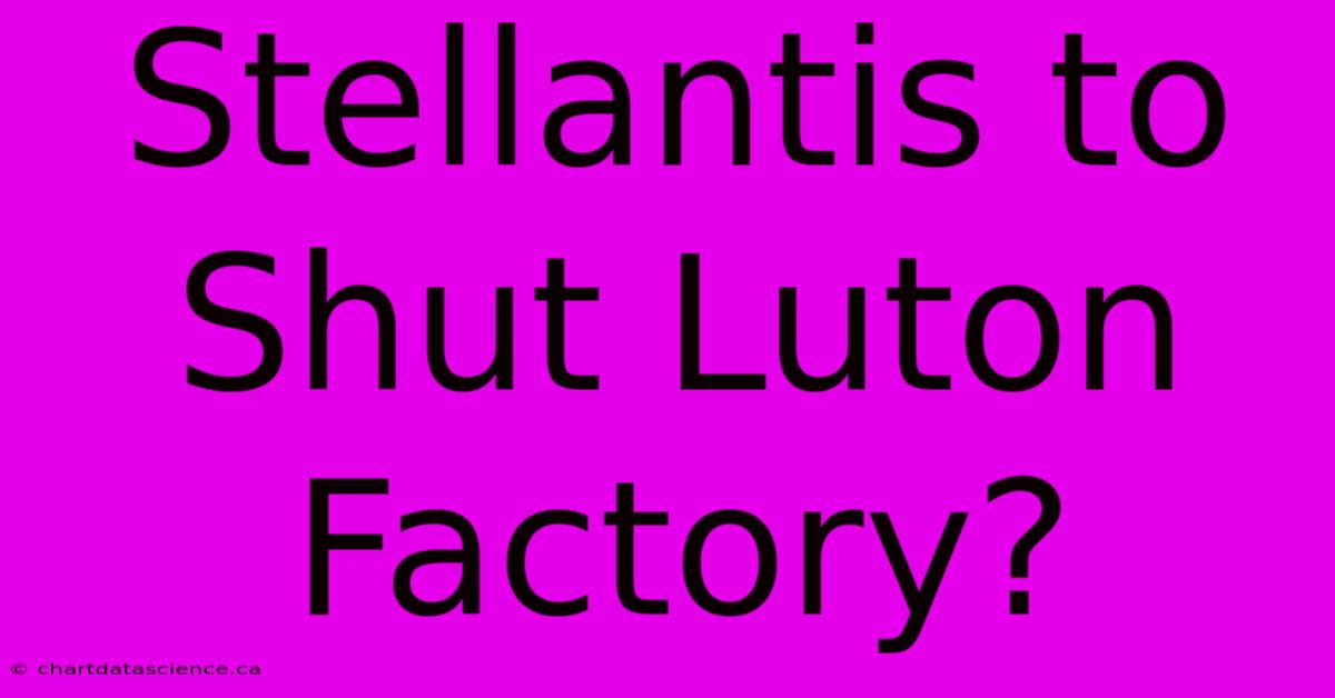 Stellantis To Shut Luton Factory?