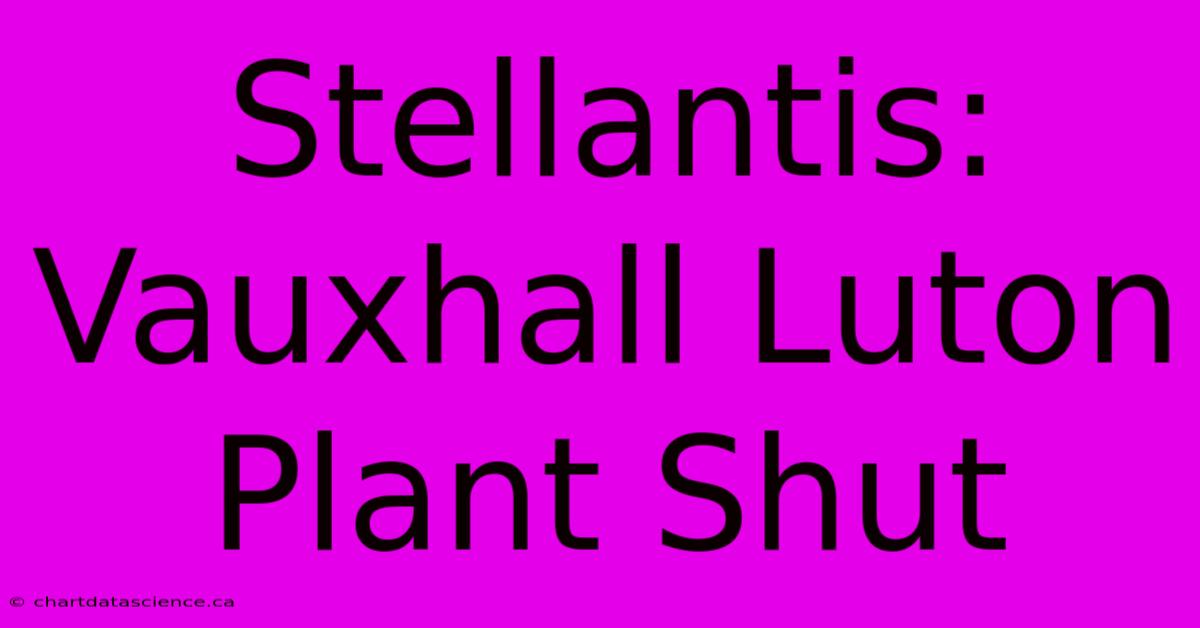 Stellantis: Vauxhall Luton Plant Shut