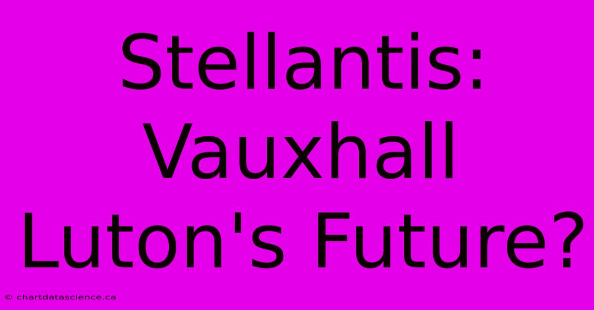 Stellantis: Vauxhall Luton's Future?