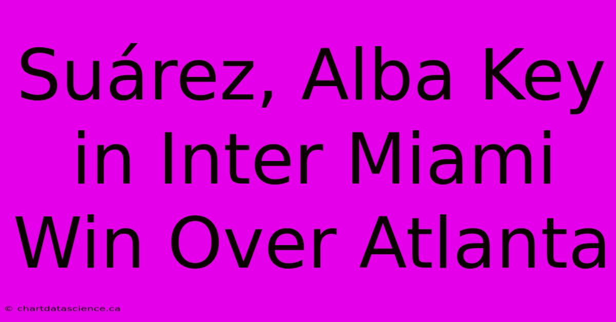 Suárez, Alba Key In Inter Miami Win Over Atlanta