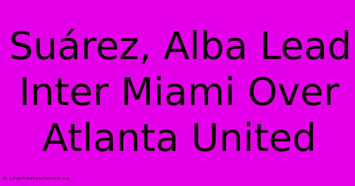 Suárez, Alba Lead Inter Miami Over Atlanta United