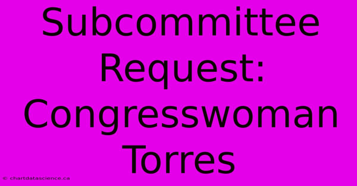 Subcommittee Request: Congresswoman Torres