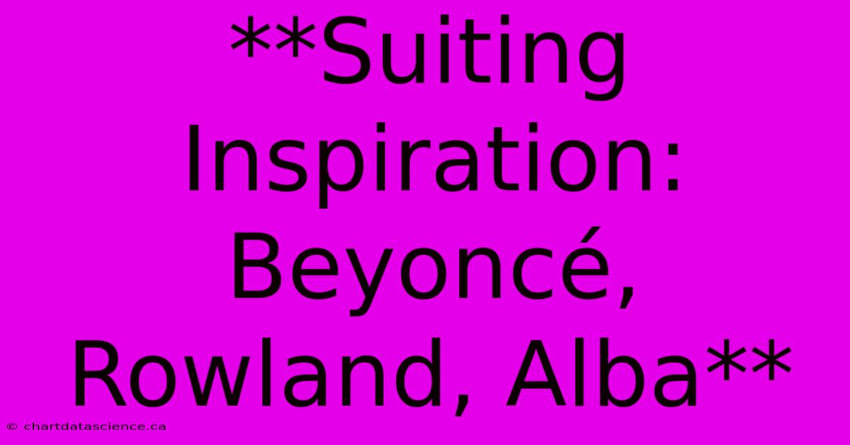 **Suiting Inspiration: Beyoncé, Rowland, Alba** 