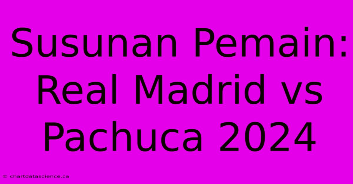 Susunan Pemain: Real Madrid Vs Pachuca 2024