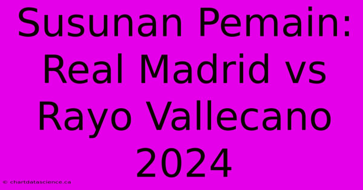 Susunan Pemain: Real Madrid Vs Rayo Vallecano 2024