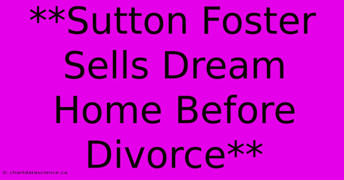 **Sutton Foster Sells Dream Home Before Divorce**